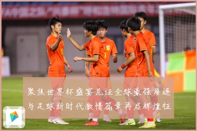 聚焦世界杯盛宴见证全球豪强角逐与足球新时代激情篇章再启辉煌征战术观察-深度解析