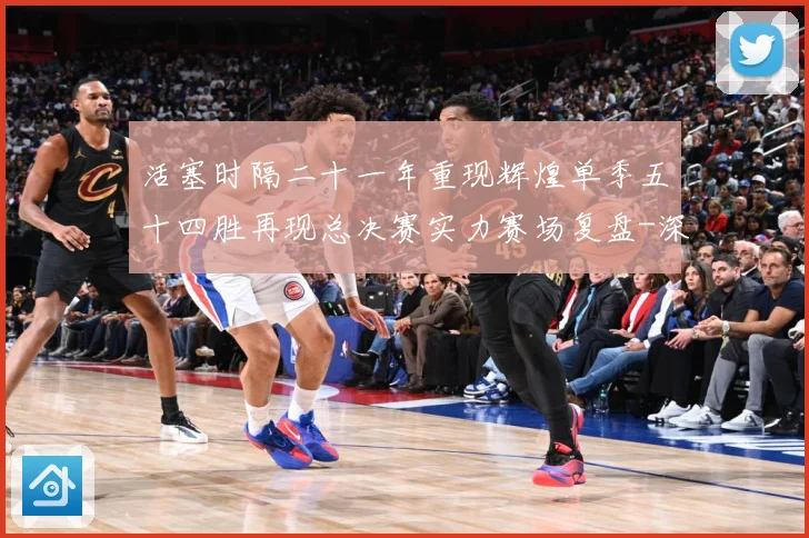 活塞时隔二十一年重现辉煌单季五十四胜再现总决赛实力赛场复盘-深度解析