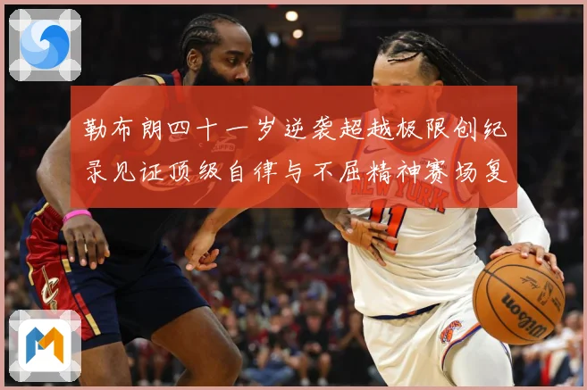 勒布朗四十一岁逆袭超越极限创纪录见证顶级自律与不屈精神赛场复盘-深度解析