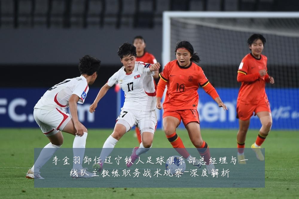 李金羽卸任辽宁铁人足球俱乐部总经理与一线队主教练职务战术观察-深度解析