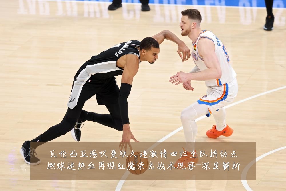 瓦伦西亚感叹曼联久违激情回归全队拼劲点燃球迷热血再现红魔荣光战术观察-深度解析